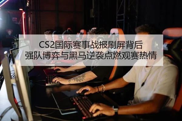 CS2国际赛事战报刷屏背后 强队博弈与黑马逆袭点燃观赛热情